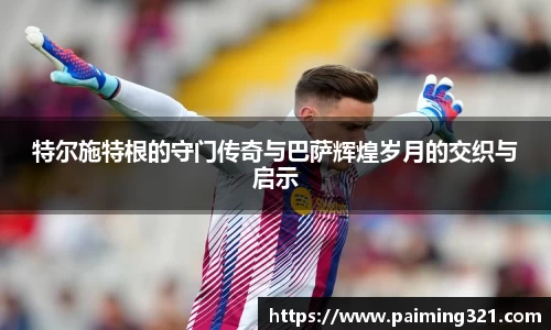 特尔施特根的守门传奇与巴萨辉煌岁月的交织与启示